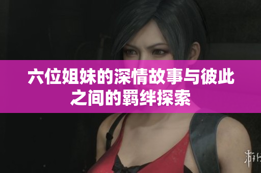 六位姐妹的深情故事与彼此之间的羁绊探索