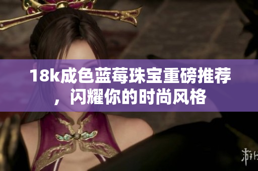 18k成色蓝莓珠宝重磅推荐，闪耀你的时尚风格