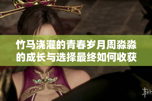 竹马浇灌的青春岁月周淼淼的成长与选择最终如何收获幸福