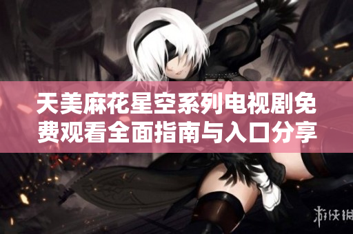 天美麻花星空系列电视剧免费观看全面指南与入口分享