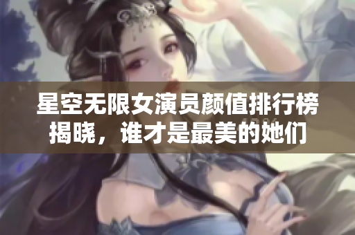 星空无限女演员颜值排行榜揭晓，谁才是最美的她们