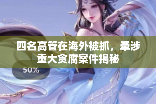 四名高管在海外被抓，牵涉重大贪腐案件揭秘