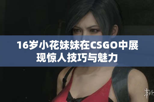 16岁小花妹妹在CSGO中展现惊人技巧与魅力