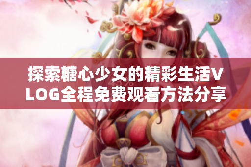 探索糖心少女的精彩生活VLOG全程免费观看方法分享
