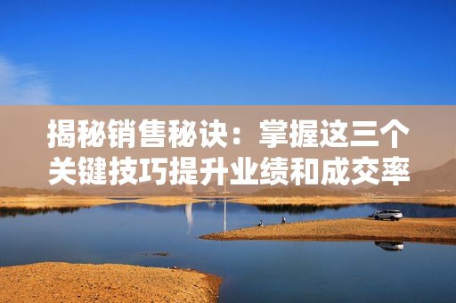 揭秘销售秘诀：掌握这三个关键技巧提升业绩和成交率