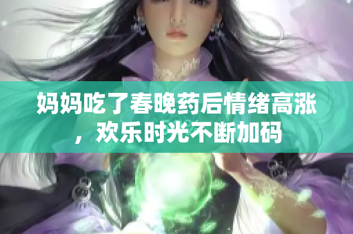 妈妈吃了春晚药后情绪高涨，欢乐时光不断加码