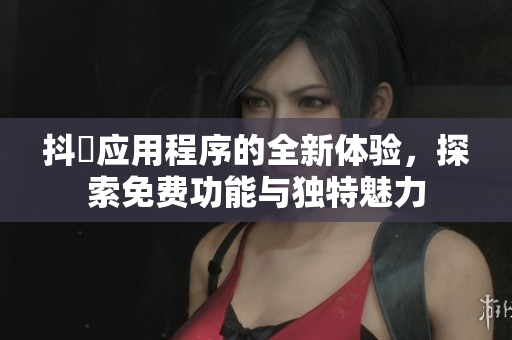 抖抈应用程序的全新体验，探索免费功能与独特魅力