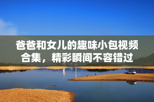 爸爸和女儿的趣味小包视频合集，精彩瞬间不容错过