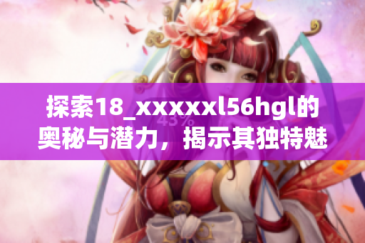 探索18_xxxxxl56hgl的奥秘与潜力，揭示其独特魅力与价值