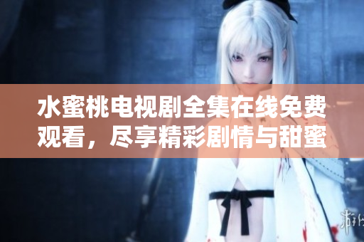 水蜜桃电视剧全集在线免费观看，尽享精彩剧情与甜蜜故事