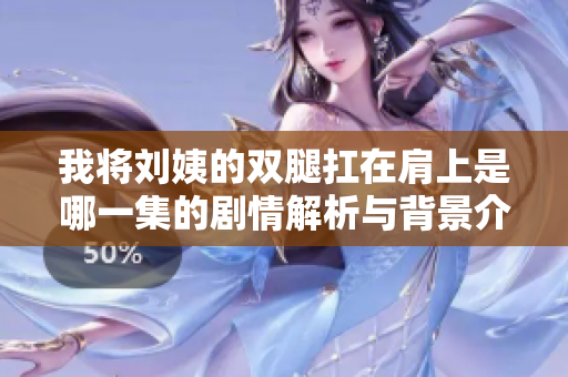 我将刘姨的双腿扛在肩上是哪一集的剧情解析与背景介绍