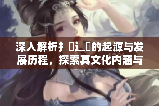 深入解析扌喿辶畐的起源与发展历程，探索其文化内涵与影响