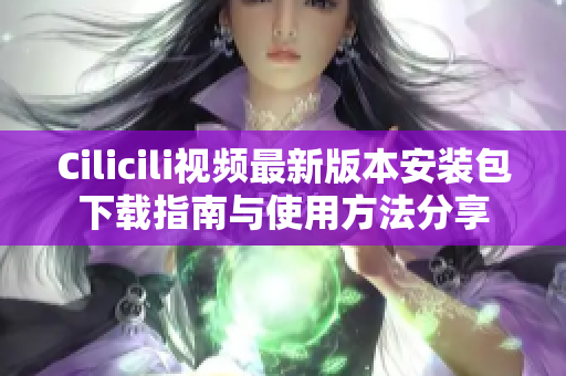 Cilicili视频最新版本安装包下载指南与使用方法分享