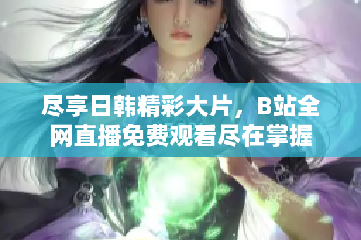 尽享日韩精彩大片，B站全网直播免费观看尽在掌握