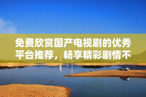免费欣赏国产电视剧的优秀平台推荐，畅享精彩剧情不花钱