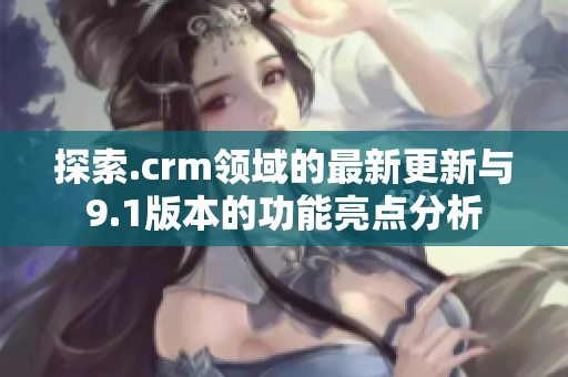 探索.crm领域的最新更新与9.1版本的功能亮点分析