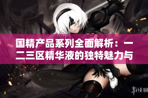 国精产品系列全面解析：一二三区精华液的独特魅力与功效探讨