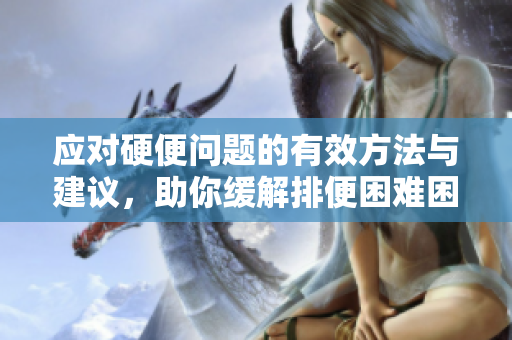 应对硬便问题的有效方法与建议，助你缓解排便困难困扰