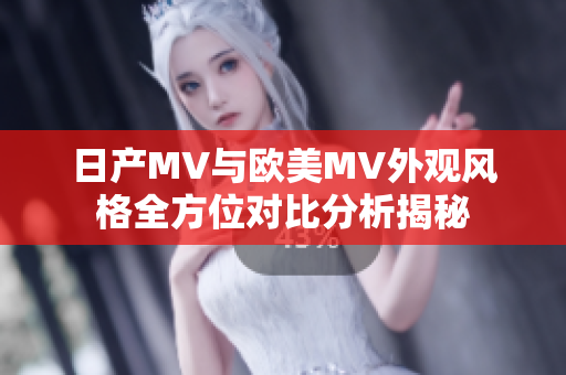 日产MV与欧美MV外观风格全方位对比分析揭秘