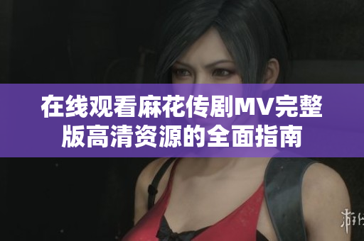 在线观看麻花传剧MV完整版高清资源的全面指南