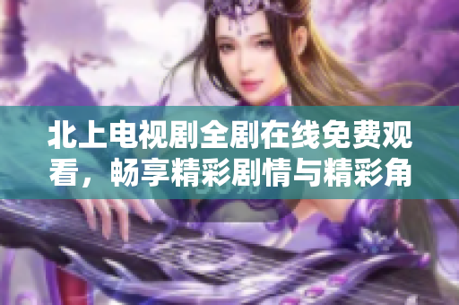 北上电视剧全剧在线免费观看，畅享精彩剧情与精彩角色