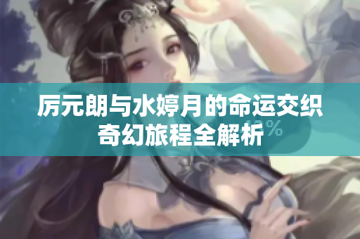 厉元朗与水婷月的命运交织奇幻旅程全解析