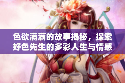 色欲满满的故事揭秘，探索好色先生的多彩人生与情感世界