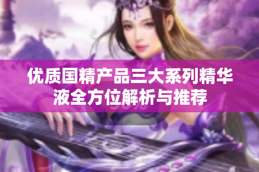 优质国精产品三大系列精华液全方位解析与推荐
