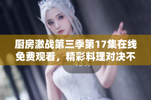 厨房激战第三季第17集在线免费观看，精彩料理对决不容错过