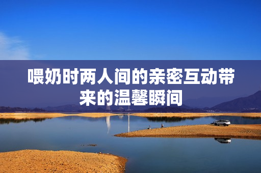 喂奶时两人间的亲密互动带来的温馨瞬间