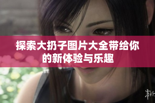 探索大扔子图片大全带给你的新体验与乐趣