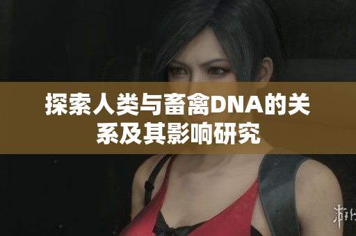 探索人类与畜禽DNA的关系及其影响研究