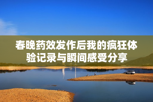 春晚药效发作后我的疯狂体验记录与瞬间感受分享