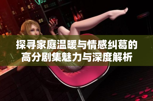 探寻家庭温暖与情感纠葛的高分剧集魅力与深度解析