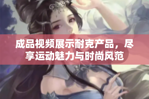 成品视频展示耐克产品，尽享运动魅力与时尚风范