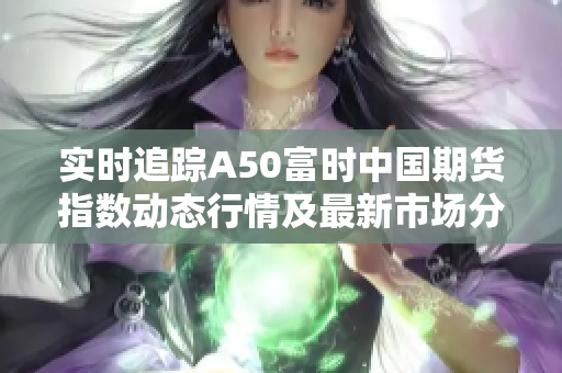 实时追踪A50富时中国期货指数动态行情及最新市场分析