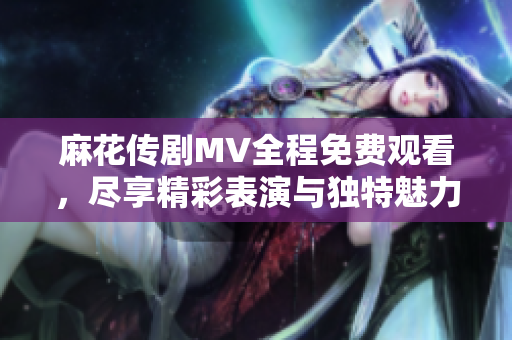 麻花传剧MV全程免费观看，尽享精彩表演与独特魅力