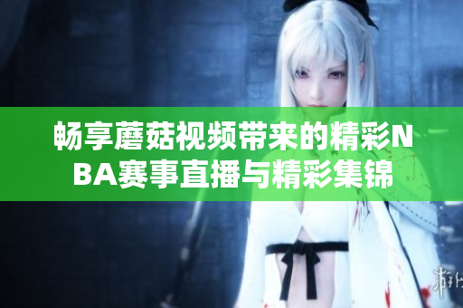 畅享蘑菇视频带来的精彩NBA赛事直播与精彩集锦