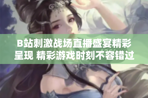 B站刺激战场直播盛宴精彩呈现 精彩游戏时刻不容错过