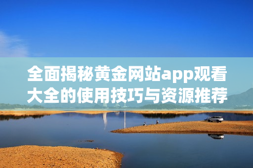 全面揭秘黄金网站app观看大全的使用技巧与资源推荐