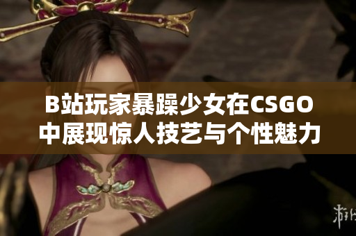 B站玩家暴躁少女在CSGO中展现惊人技艺与个性魅力