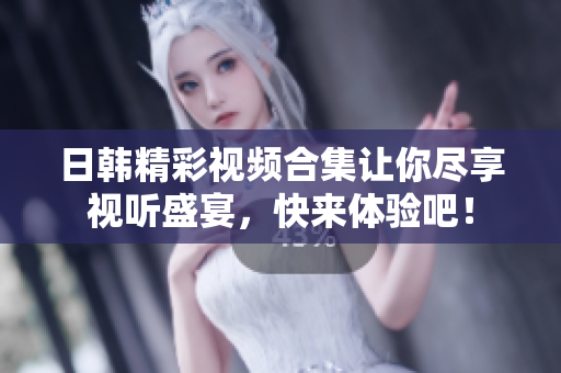 日韩精彩视频合集让你尽享视听盛宴，快来体验吧！