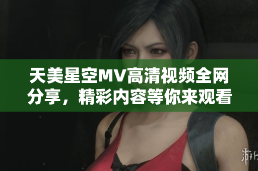 天美星空MV高清视频全网分享，精彩内容等你来观看