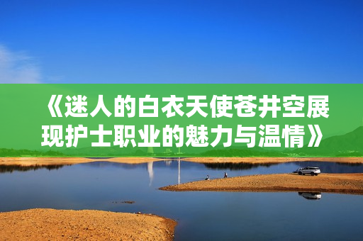 《迷人的白衣天使苍井空展现护士职业的魅力与温情》