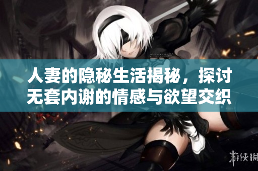 人妻的隐秘生活揭秘，探讨无套内谢的情感与欲望交织