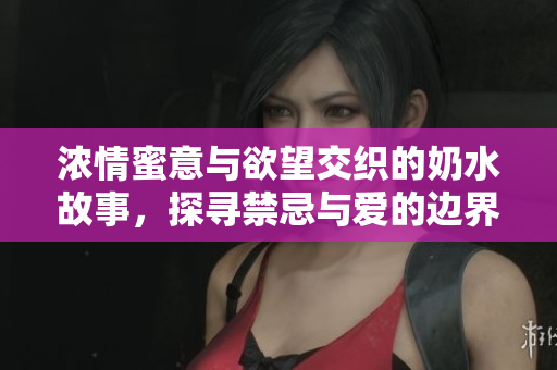 浓情蜜意与欲望交织的奶水故事，探寻禁忌与爱的边界