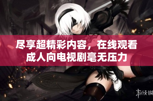 尽享超精彩内容，在线观看成人向电视剧毫无压力