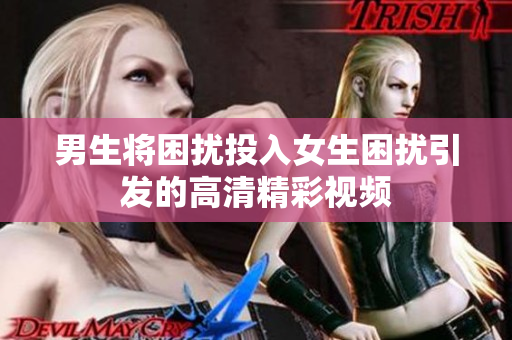 男生将困扰投入女生困扰引发的高清精彩视频
