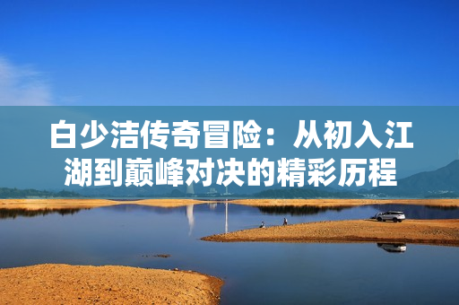 白少洁传奇冒险：从初入江湖到巅峰对决的精彩历程