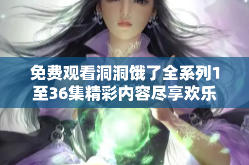 免费观看洞洞饿了全系列1至36集精彩内容尽享欢乐